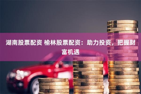 湖南股票配资 榆林股票配资：助力投资，把握财富机遇