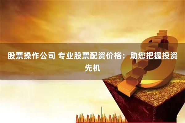 股票操作公司 专业股票配资价格：助您把握投资先机