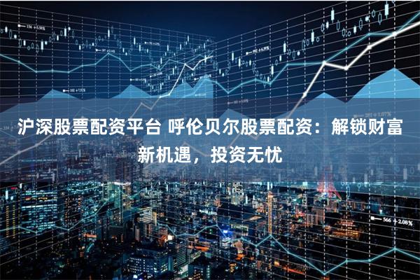 沪深股票配资平台 呼伦贝尔股票配资:解锁财富新机遇,投资无忧