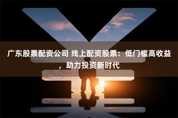 广东股票配资公司 线上配资股票：低门槛高收益，助力投资新时代