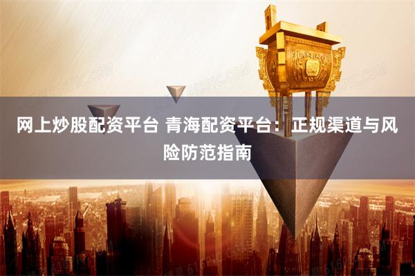 网上炒股配资平台 青海配资平台:正规渠道与风险防范指南